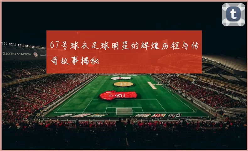 67号球衣足球明星的辉煌历程与传奇故事揭秘