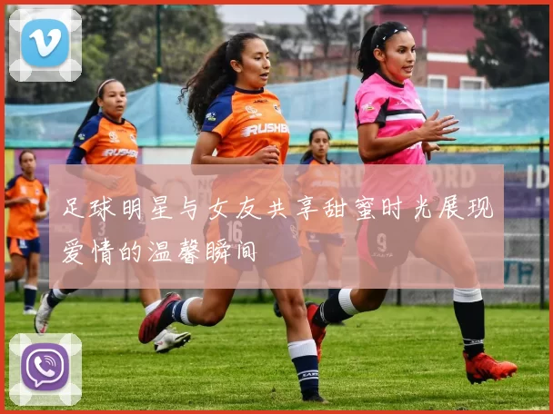足球明星与女友共享甜蜜时光展现爱情的温馨瞬间