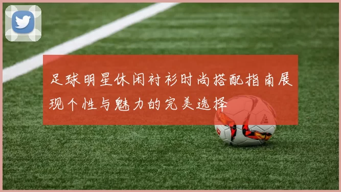 足球明星休闲衬衫时尚搭配指南展现个性与魅力的完美选择