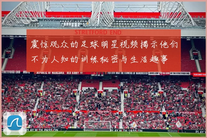 震惊观众的足球明星视频揭示他们不为人知的训练秘密与生活趣事