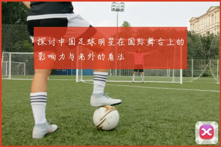 探讨中国足球明星在国际舞台上的影响力与老外的看法