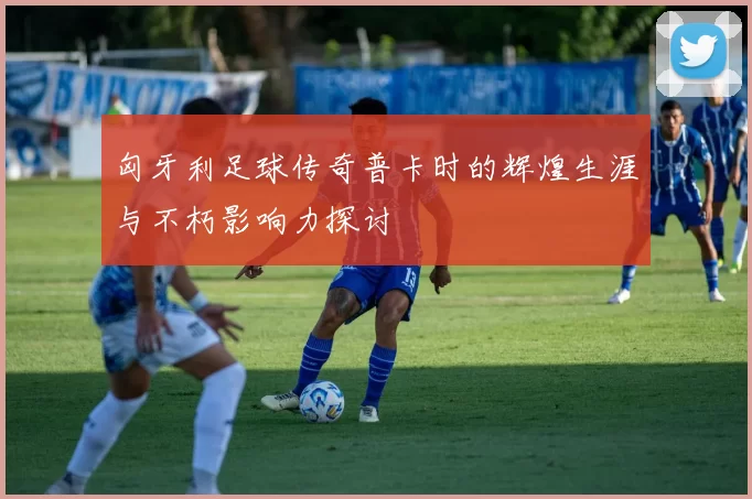 匈牙利足球传奇普卡时的辉煌生涯与不朽影响力探讨