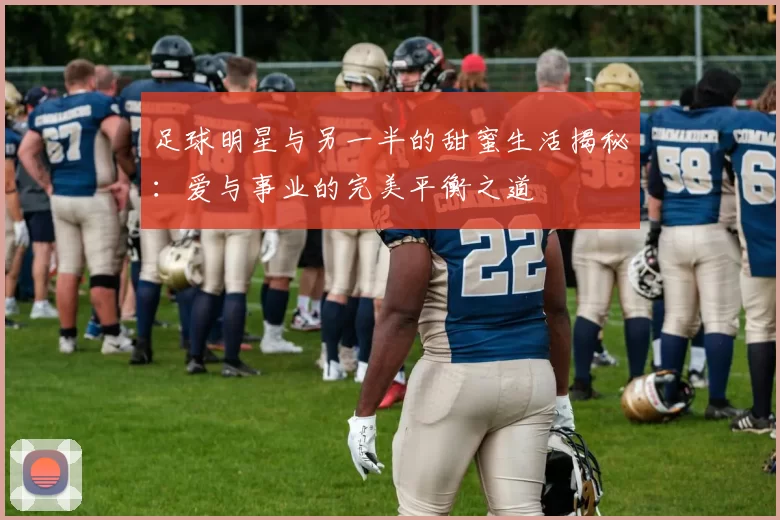 足球明星与另一半的甜蜜生活揭秘：爱与事业的完美平衡之道