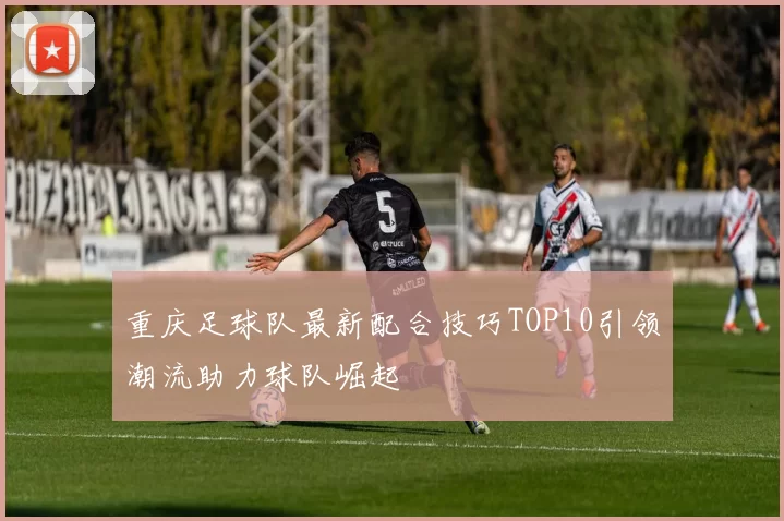 重庆足球队最新配合技巧TOP10引领潮流助力球队崛起