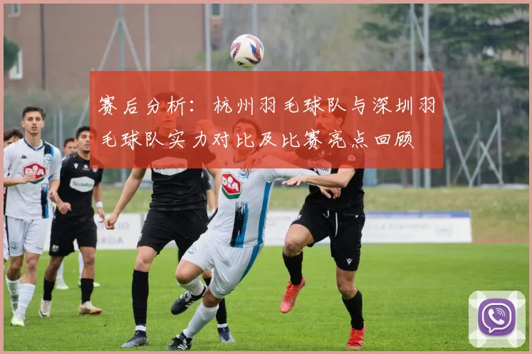 赛后分析：杭州羽毛球队与深圳羽毛球队实力对比及比赛亮点回顾