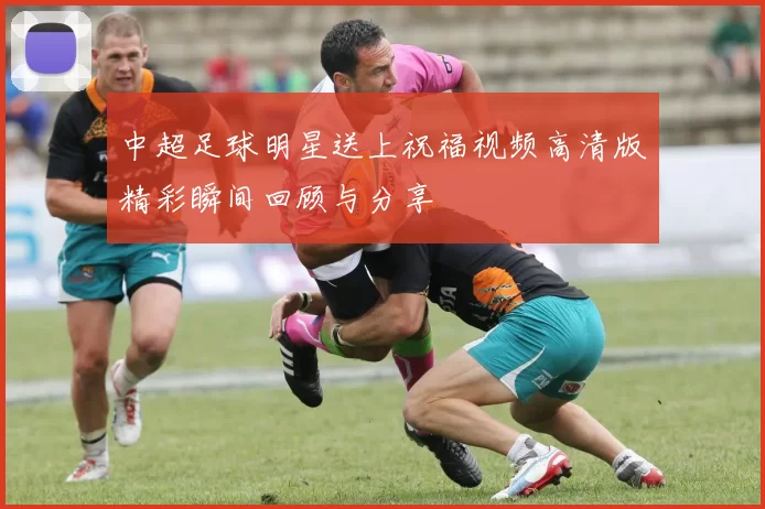 中超足球明星送上祝福视频高清版精彩瞬间回顾与分享