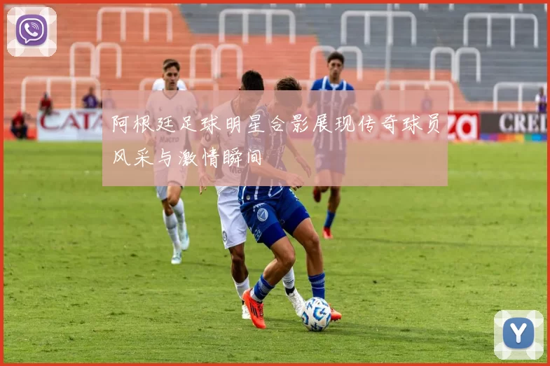 阿根廷足球明星合影展现传奇球员风采与激情瞬间
