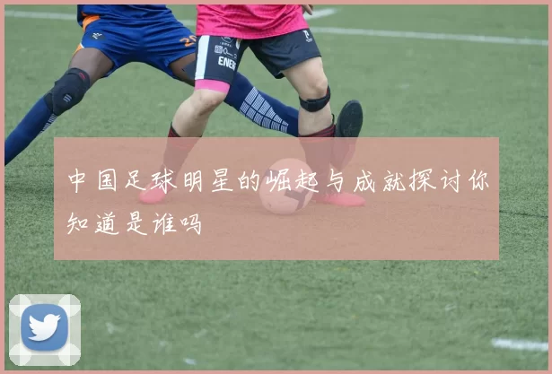 中国足球明星的崛起与成就探讨你知道是谁吗