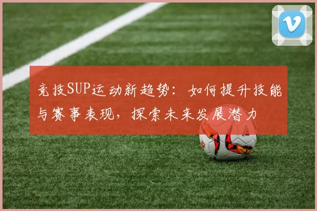 竞技SUP运动新趋势：如何提升技能与赛事表现，探索未来发展潜力