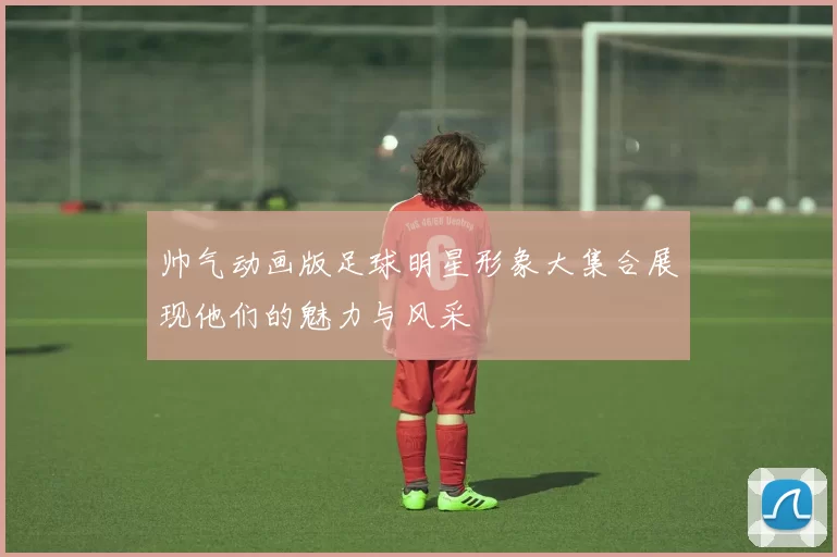 帅气动画版足球明星形象大集合展现他们的魅力与风采