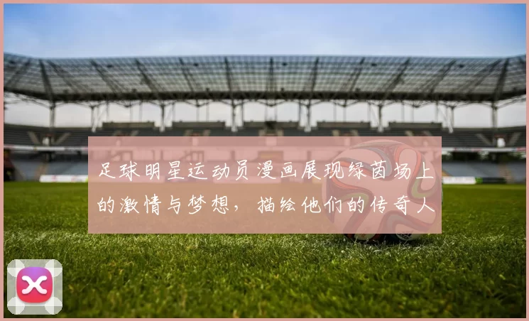 足球明星运动员漫画展现绿茵场上的激情与梦想，描绘他们的传奇人生与奋斗历程
