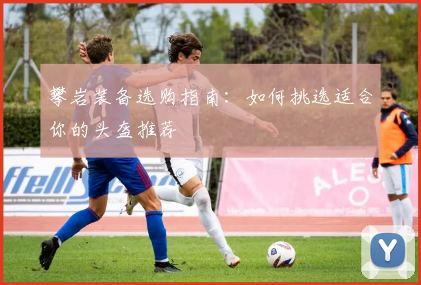 攀岩装备选购指南：如何挑选适合你的头盔推荐
