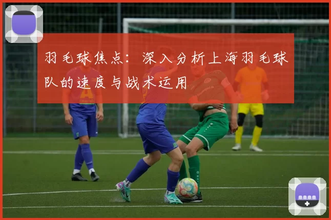 羽毛球焦点：深入分析上海羽毛球队的速度与战术运用