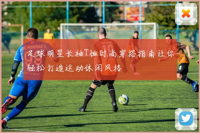 足球明星长袖T恤时尚穿搭指南让你轻松打造运动休闲风格