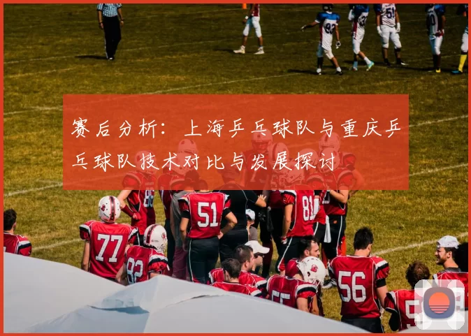 赛后分析：上海乒乓球队与重庆乒乓球队技术对比与发展探讨