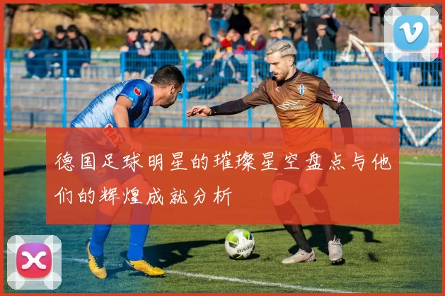德国足球明星的璀璨星空盘点与他们的辉煌成就分析