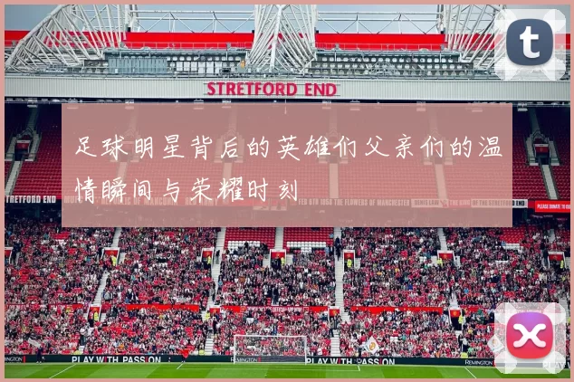 足球明星背后的英雄们父亲们的温情瞬间与荣耀时刻