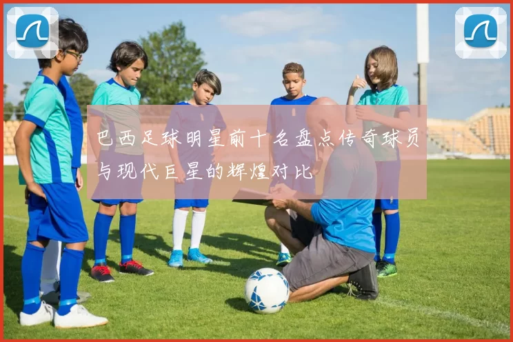 巴西足球明星前十名盘点传奇球员与现代巨星的辉煌对比