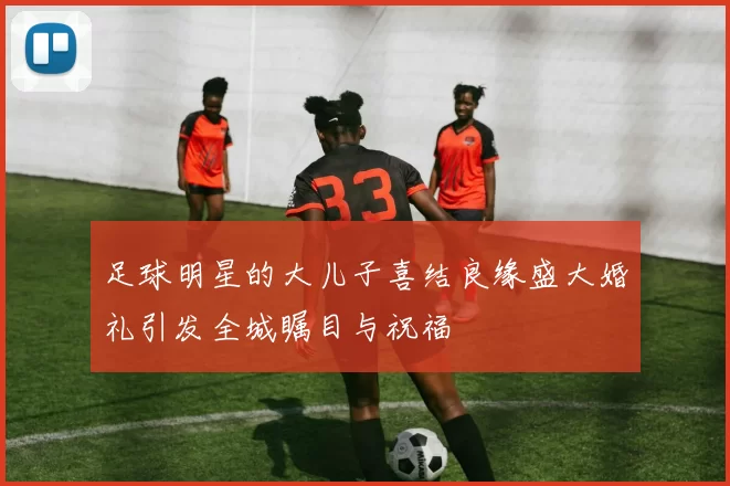足球明星的大儿子喜结良缘盛大婚礼引发全城瞩目与祝福