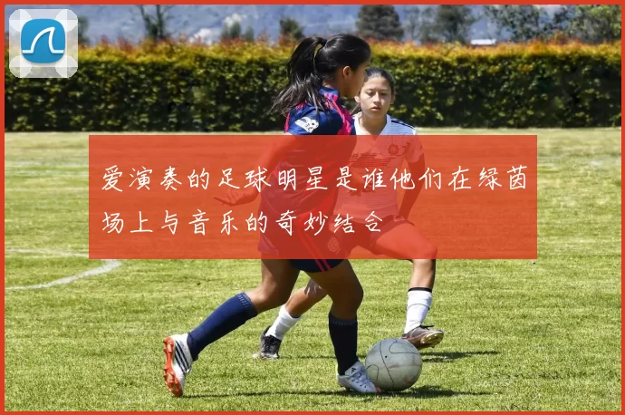 爱演奏的足球明星是谁他们在绿茵场上与音乐的奇妙结合