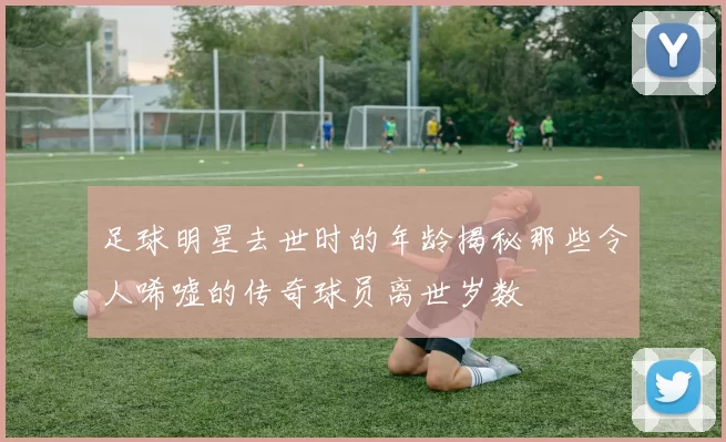 足球明星去世时的年龄揭秘那些令人唏嘘的传奇球员离世岁数
