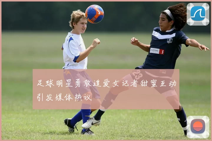 足球明星勇敢追爱女记者甜蜜互动引发媒体热议