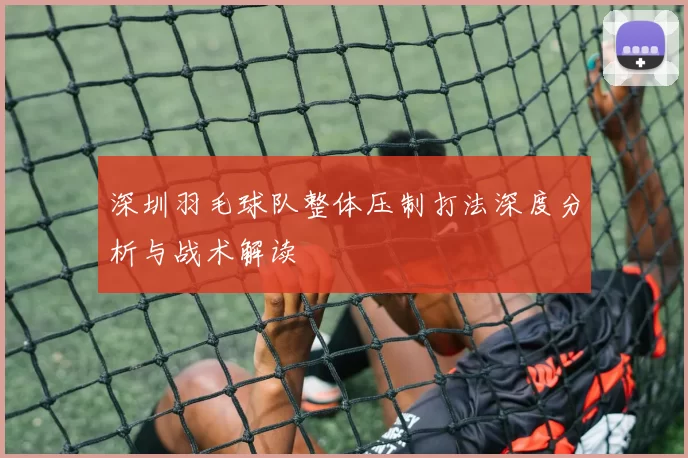 深圳羽毛球队整体压制打法深度分析与战术解读