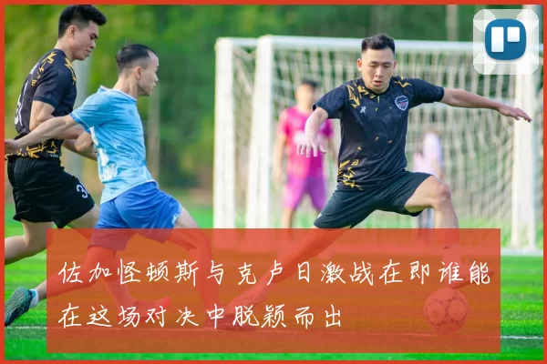 佐加怪顿斯与克卢日激战在即谁能在这场对决中脱颖而出
