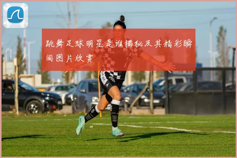 跳舞足球明星是谁揭秘及其精彩瞬间图片欣赏