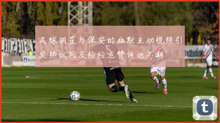 足球明星与保安的幽默互动视频引发热议网友纷纷点赞评论不断