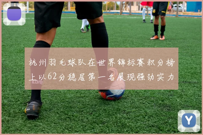 杭州羽毛球队在世界锦标赛积分榜上以62分稳居第一名展现强劲实力