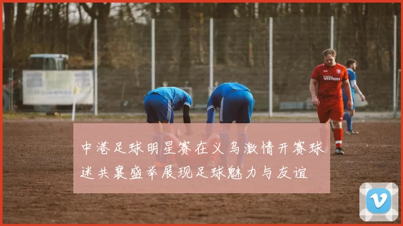 中港足球明星赛在义乌激情开赛球迷共襄盛举展现足球魅力与友谊