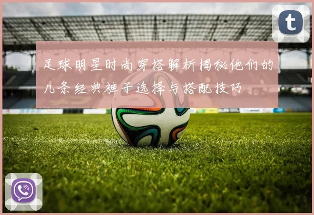 足球明星时尚穿搭解析揭秘他们的几条经典裤子选择与搭配技巧