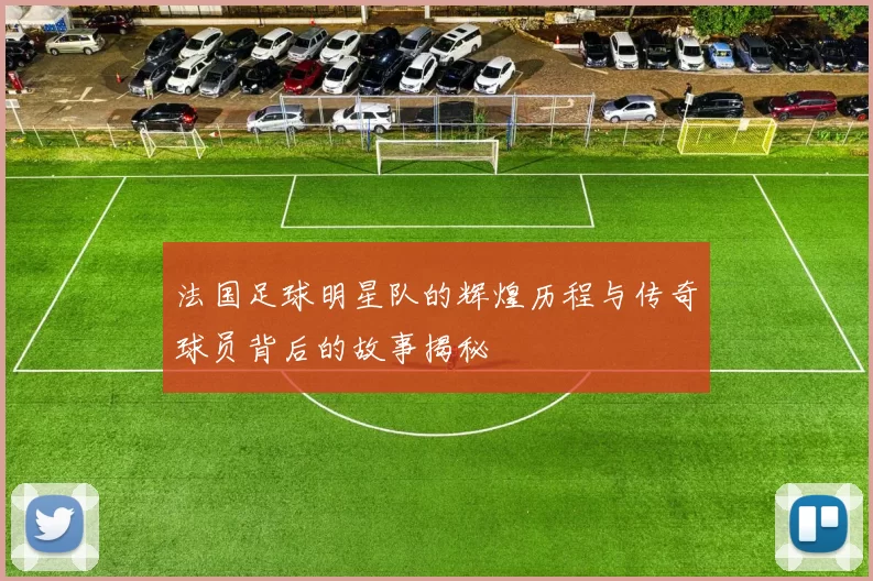 法国足球明星队的辉煌历程与传奇球员背后的故事揭秘