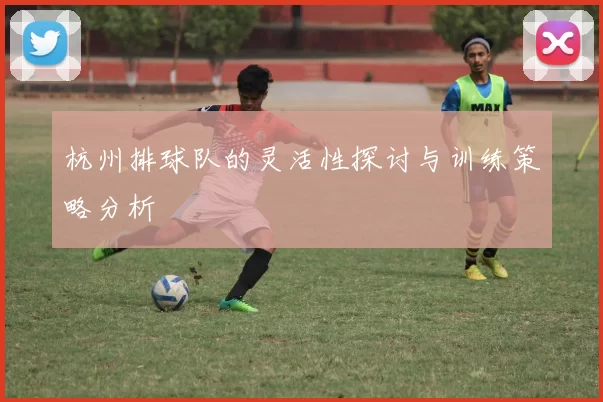 杭州排球队的灵活性探讨与训练策略分析