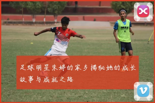 足球明星朱婷的家乡揭秘她的成长故事与成就之路