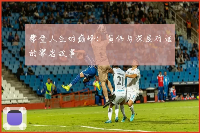攀登人生的巅峰：黄伟与深度对话的攀岩故事