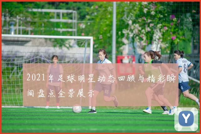 2021年足球明星动态回顾与精彩瞬间盘点全景展示
