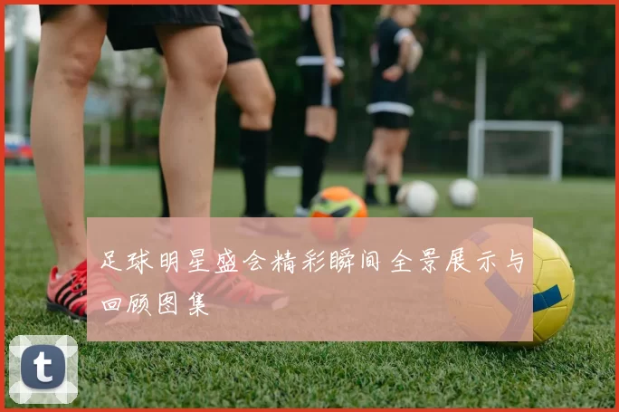 足球明星盛会精彩瞬间全景展示与回顾图集