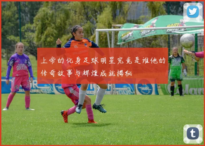 上帝的化身足球明星究竟是谁他的传奇故事与辉煌成就揭秘