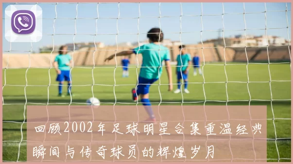 回顾2002年足球明星合集重温经典瞬间与传奇球员的辉煌岁月