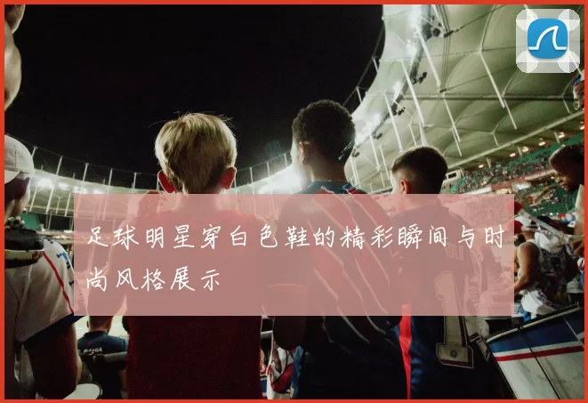 足球明星穿白色鞋的精彩瞬间与时尚风格展示