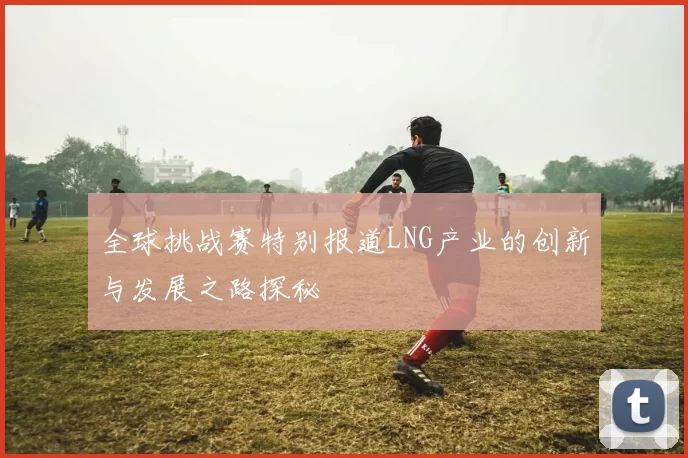 全球挑战赛特别报道LNG产业的创新与发展之路探秘