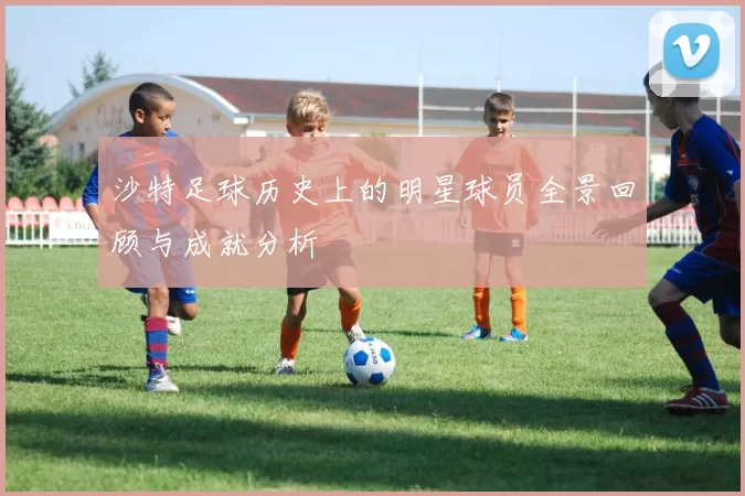 沙特足球历史上的明星球员全景回顾与成就分析