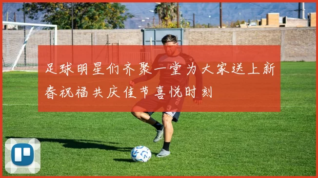 足球明星们齐聚一堂为大家送上新春祝福共庆佳节喜悦时刻