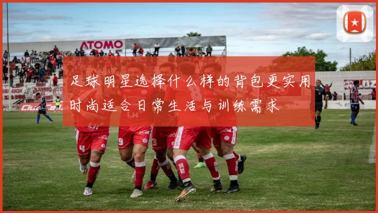 足球明星选择什么样的背包更实用时尚适合日常生活与训练需求