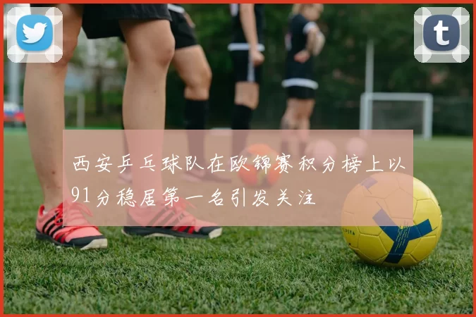 西安乒乓球队在欧锦赛积分榜上以91分稳居第一名引发关注