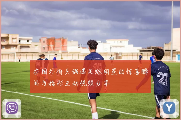 在国外街头偶遇足球明星的惊喜瞬间与精彩互动视频分享