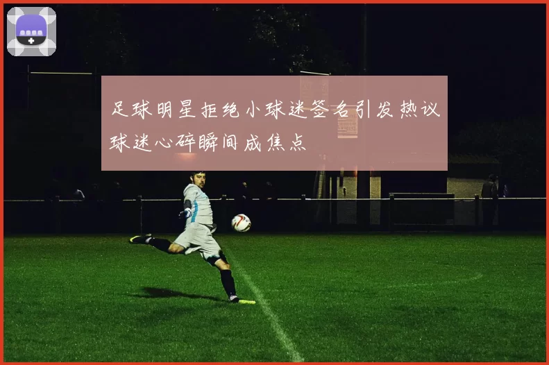 足球明星拒绝小球迷签名引发热议球迷心碎瞬间成焦点