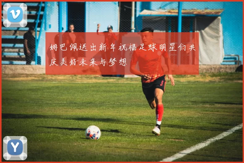 姆巴佩送出新年祝福足球明星们共庆美好未来与梦想